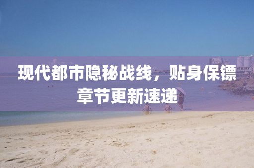 現(xiàn)代都市隱秘戰(zhàn)線，貼身保鏢章節(jié)更新速遞