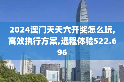 2024澳門天天六開獎怎么玩,高效執(zhí)行方案,遠程體驗522.696