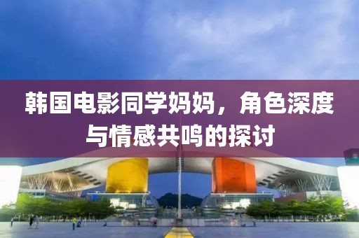 韓國電影同學(xué)媽媽，角色深度與情感共鳴的探討
