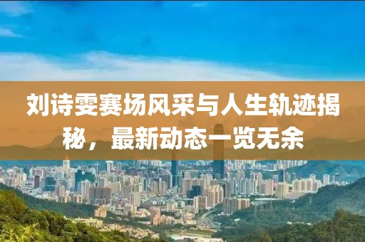劉詩雯賽場風(fēng)采與人生軌跡揭秘，最新動態(tài)一覽無余