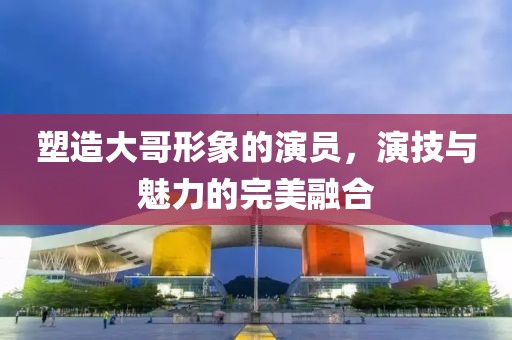 塑造大哥形象的演員，演技與魅力的完美融合