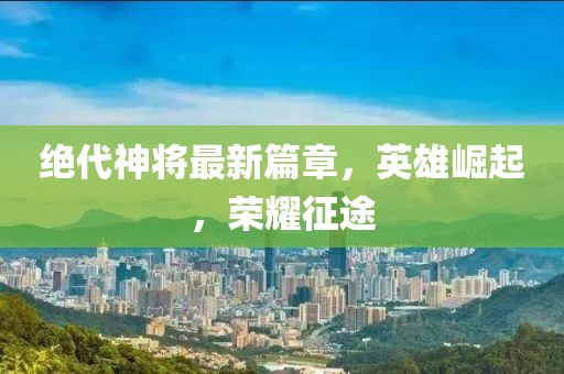 絕代神將最新篇章，英雄崛起，榮耀征途