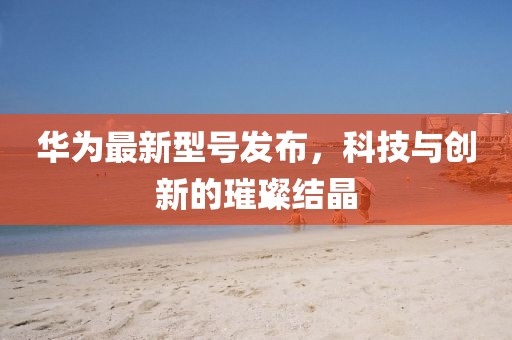 華為最新型號發(fā)布，科技與創(chuàng)新的璀璨結(jié)晶