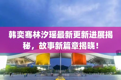 韓奕騫林汐瑤最新更新進展揭秘，故事新篇章揭曉！