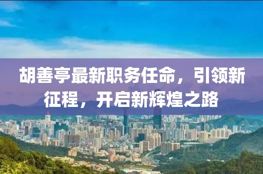 胡善亭最新職務(wù)任命，引領(lǐng)新征程，開(kāi)啟新輝煌之路