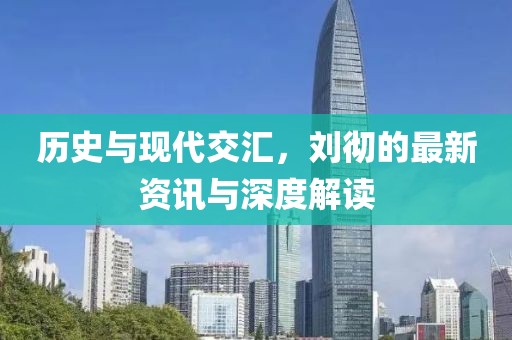 歷史與現(xiàn)代交匯，劉徹的最新資訊與深度解讀