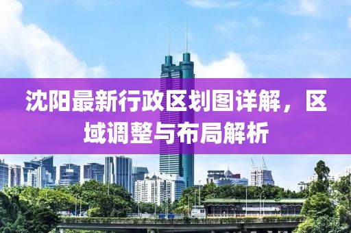 沈陽最新行政區(qū)劃圖詳解，區(qū)域調(diào)整與布局解析