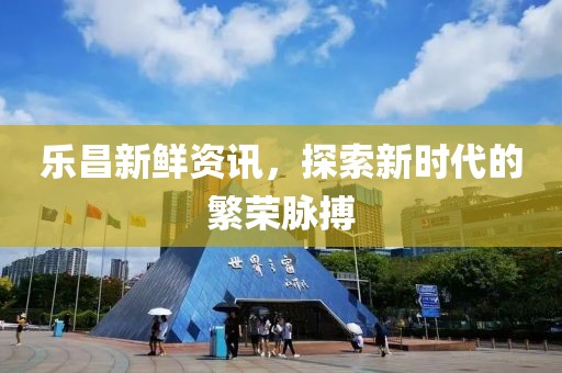 樂昌新鮮資訊，探索新時代的繁榮脈搏