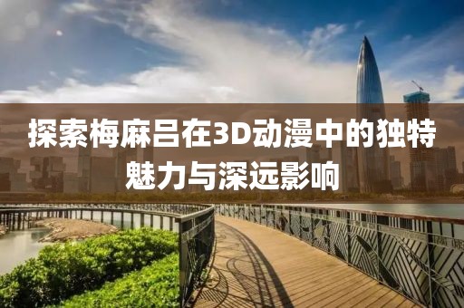 探索梅麻呂在3D動漫中的獨特魅力與深遠影響