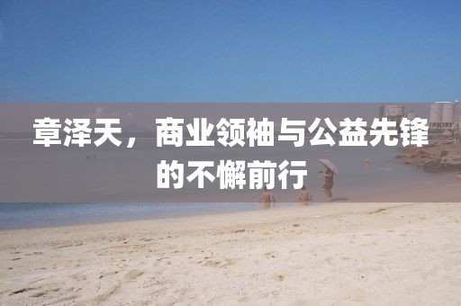 章澤天，商業(yè)領(lǐng)袖與公益先鋒的不懈前行