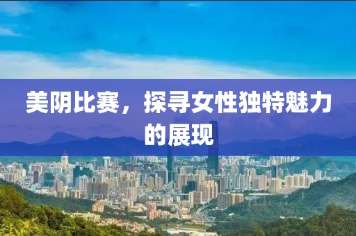 美陰比賽，探尋女性獨(dú)特魅力的展現(xiàn)