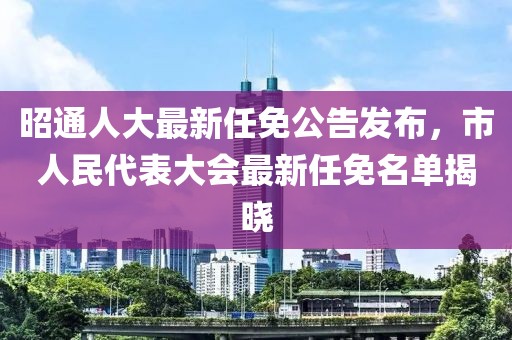 昭通人大最新任免公告發(fā)布，市人民代表大會最新任免名單揭曉