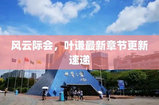 風(fēng)云際會，葉謙最新章節(jié)更新速遞