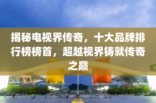 揭秘電視界傳奇，十大品牌排行榜榜首，超越視界鑄就傳奇之巔