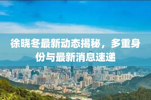 徐曉冬最新動態(tài)揭秘，多重身份與最新消息速遞
