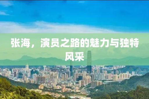 張海，演員之路的魅力與獨(dú)特風(fēng)采
