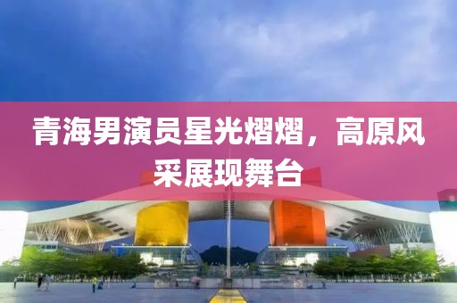 青海男演員星光熠熠，高原風(fēng)采展現(xiàn)舞臺
