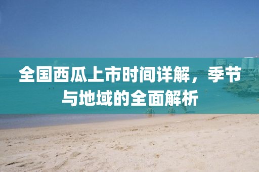 全國西瓜上市時間詳解，季節(jié)與地域的全面解析