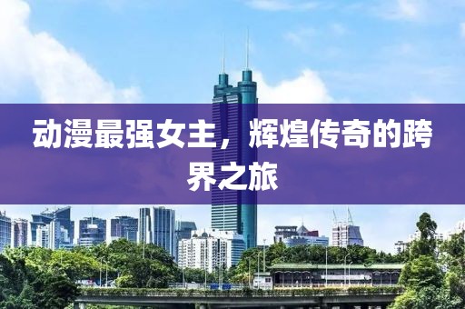 動(dòng)漫最強(qiáng)女主，輝煌傳奇的跨界之旅