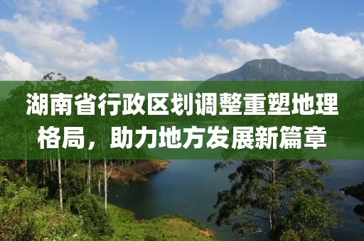 湖南省行政區(qū)劃調(diào)整重塑地理格局，助力地方發(fā)展新篇章