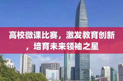 高校微課比賽，激發(fā)教育創(chuàng)新，培育未來領(lǐng)袖之星
