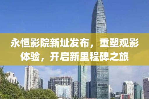 永恒影院新址發(fā)布，重塑觀影體驗(yàn)，開(kāi)啟新里程碑之旅