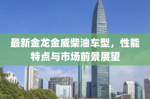最新金龍金威柴油車型，性能特點(diǎn)與市場(chǎng)前景展望