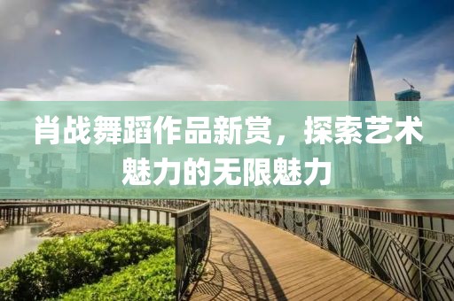肖戰(zhàn)舞蹈作品新賞，探索藝術(shù)魅力的無(wú)限魅力