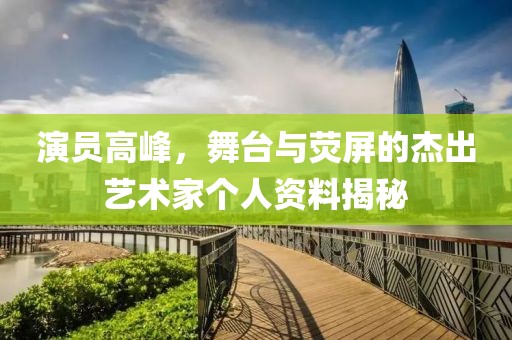 演員高峰，舞臺與熒屏的杰出藝術(shù)家個人資料揭秘
