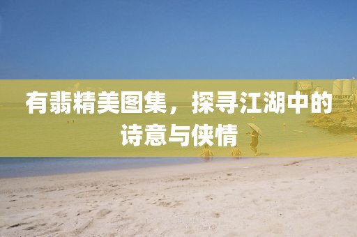 有翡精美圖集，探尋江湖中的詩意與俠情