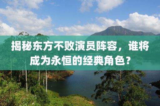 揭秘東方不敗演員陣容，誰(shuí)將成為永恒的經(jīng)典角色？