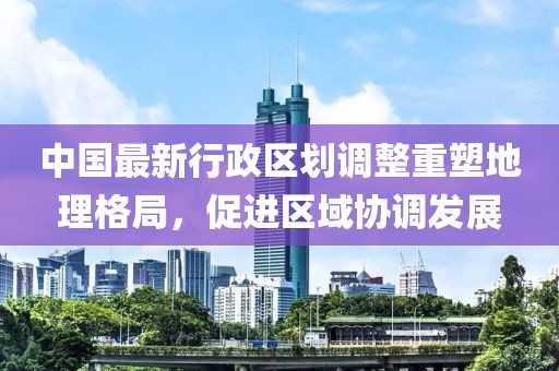中國最新行政區(qū)劃調(diào)整重塑地理格局，促進(jìn)區(qū)域協(xié)調(diào)發(fā)展