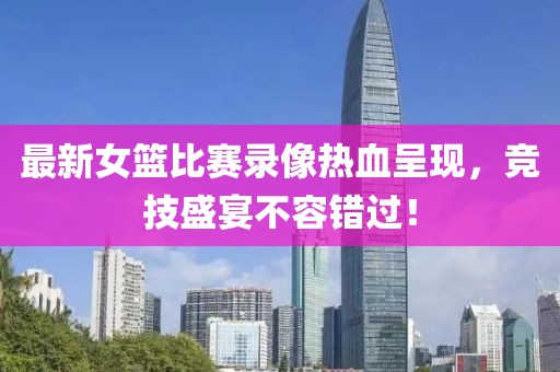 最新女籃比賽錄像熱血呈現(xiàn)，競(jìng)技盛宴不容錯(cuò)過！