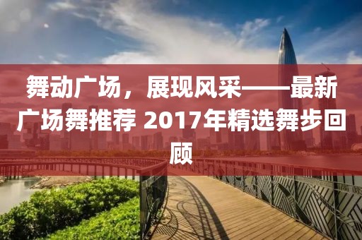 舞動(dòng)廣場(chǎng)，展現(xiàn)風(fēng)采——最新廣場(chǎng)舞推薦 2017年精選舞步回顧