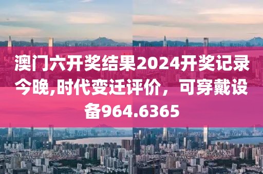 澳門(mén)六開(kāi)獎(jiǎng)結(jié)果2024開(kāi)獎(jiǎng)記錄今晚,時(shí)代變遷評(píng)價(jià)，可穿戴設(shè)備964.6365