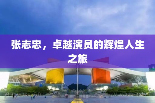 張志忠，卓越演員的輝煌人生之旅