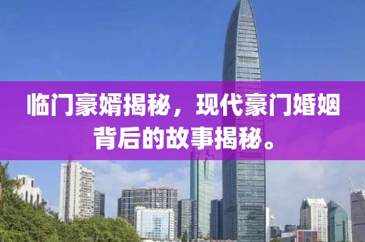 臨門豪婿揭秘，現(xiàn)代豪門婚姻背后的故事揭秘。