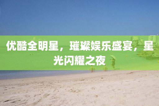 優(yōu)酷全明星，璀璨娛樂盛宴，星光閃耀之夜