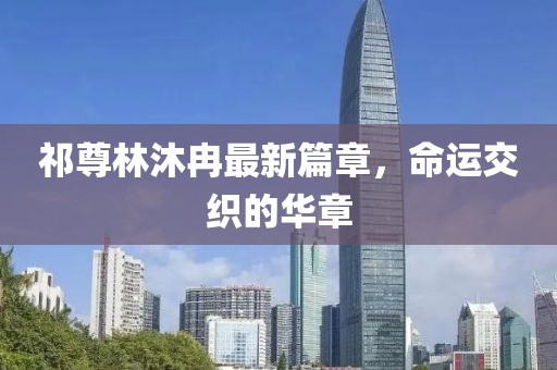 祁尊林沐冉最新篇章，命運交織的華章