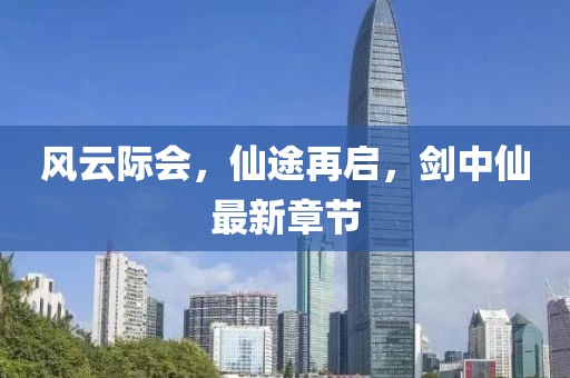 風(fēng)云際會(huì)，仙途再啟，劍中仙最新章節(jié)