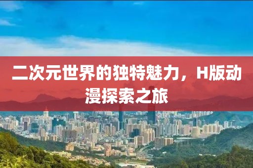 二次元世界的獨(dú)特魅力，H版動(dòng)漫探索之旅