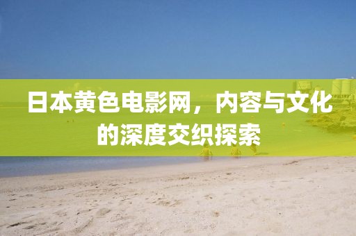 日本黃色電影網(wǎng)，內(nèi)容與文化的深度交織探索