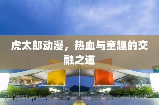 虎太郎動(dòng)漫，熱血與童趣的交融之道