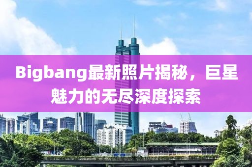 Bigbang最新照片揭秘，巨星魅力的無(wú)盡深度探索