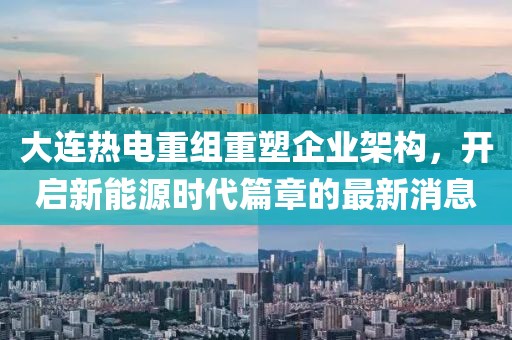大連熱電重組重塑企業(yè)架構(gòu)，開啟新能源時(shí)代篇章的最新消息