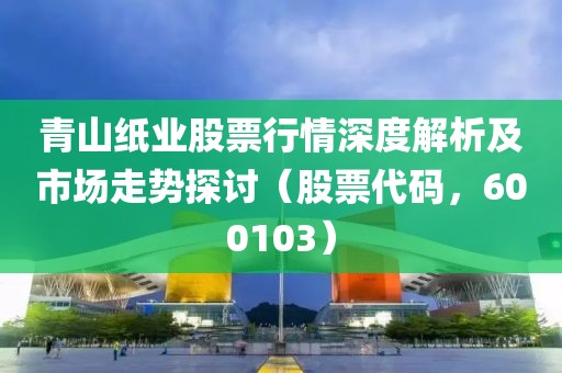 青山紙業(yè)股票行情深度解析及市場走勢探討（股票代碼，600103）