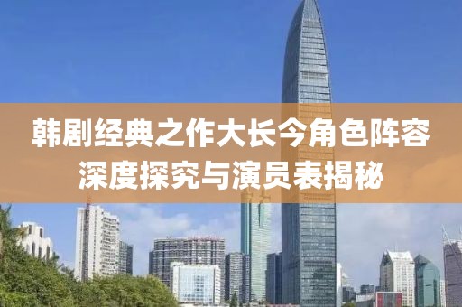 韓劇經(jīng)典之作大長今角色陣容深度探究與演員表揭秘