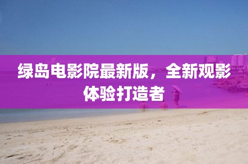 綠島電影院最新版，全新觀影體驗打造者