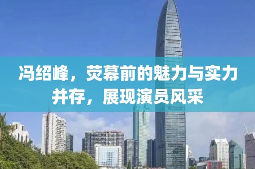 馮紹峰，熒幕前的魅力與實力并存，展現(xiàn)演員風采