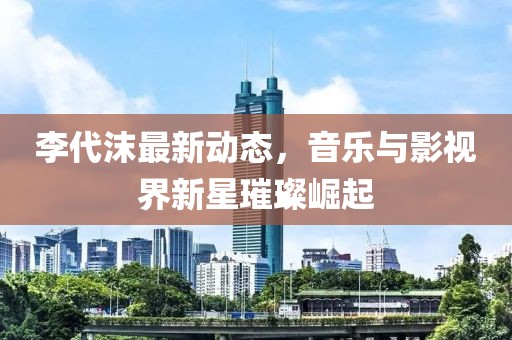 李代沫最新動態(tài)，音樂與影視界新星璀璨崛起